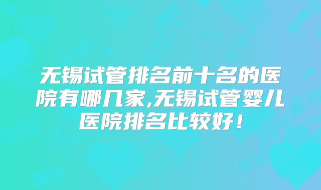 无锡试管排名前十名的医院有哪几家,无锡试管婴儿医院排名比较好！