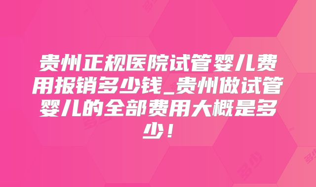 贵州正规医院试管婴儿费用报销多少钱_贵州做试管婴儿的全部费用大概是多少！