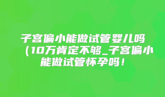 子宫偏小能做试管婴儿吗（10万肯定不够_子宫偏小能做试管怀孕吗！