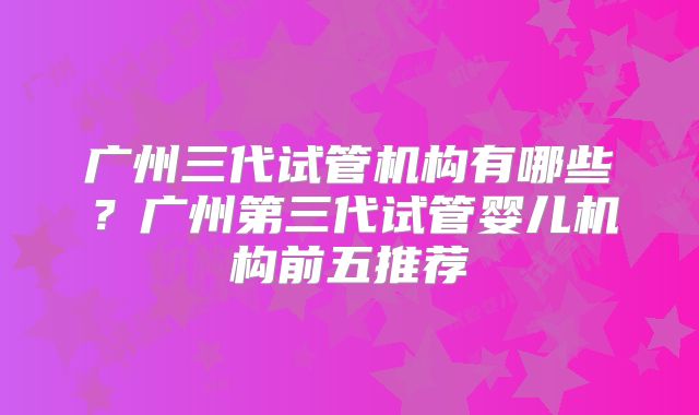 广州三代试管机构有哪些?广州第三代试管婴儿机构前五推荐
