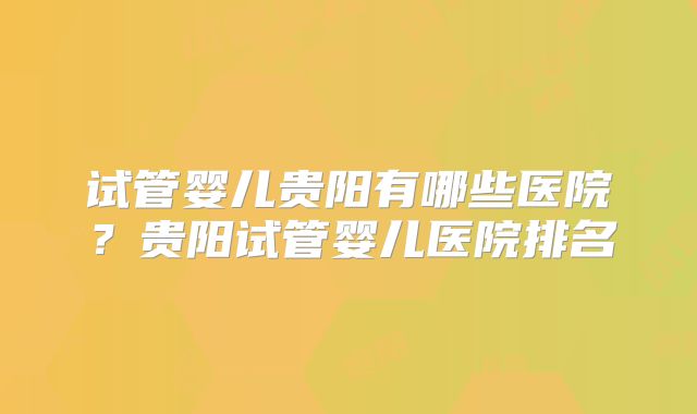 试管婴儿贵阳有哪些医院？贵阳试管婴儿医院排名