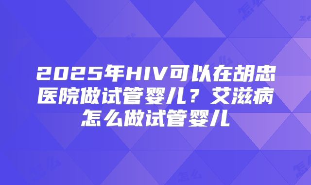 2025年HIV可以在胡忠医院做试管婴儿?艾滋病怎么做试管婴儿