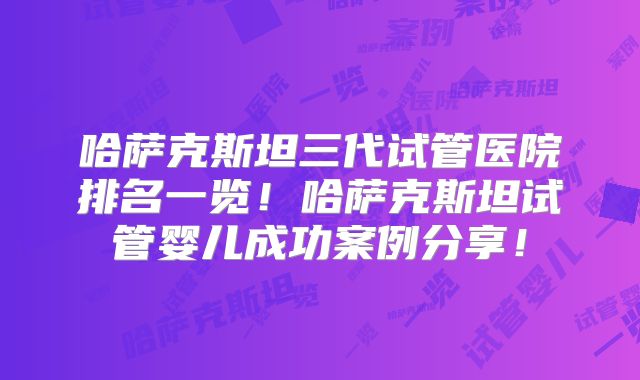 哈萨克斯坦三代试管医院排名一览!哈萨克斯坦试管婴儿成功案例分享!