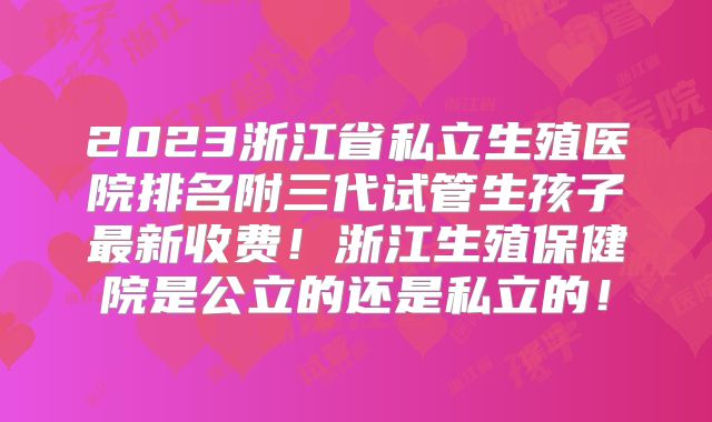 2023浙江省私立生殖医院排名附三代试管生孩子最新收费！浙江生殖保健院是公立的还是私立的！