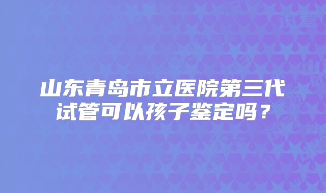 山东青岛市立医院第三代试管可以孩子鉴定吗？