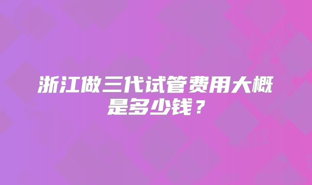 浙江做三代试管费用大概是多少钱?