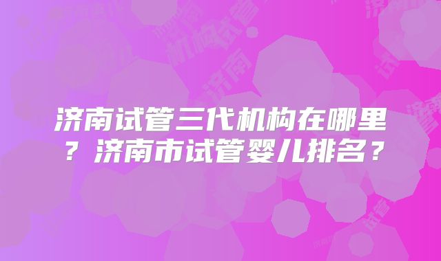 济南试管三代机构在哪里?济南市试管婴儿排名?