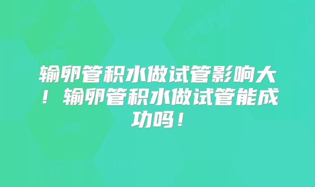 输卵管积水做试管影响大！输卵管积水做试管能成功吗！