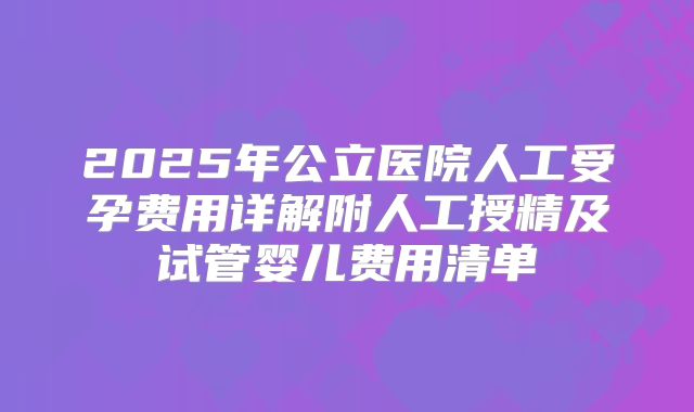 2025年公立医院人工受孕费用详解附人工授精及试管婴儿费用清单