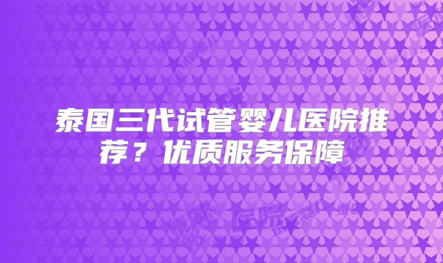 泰国三代试管婴儿医院推荐？优质服务保障