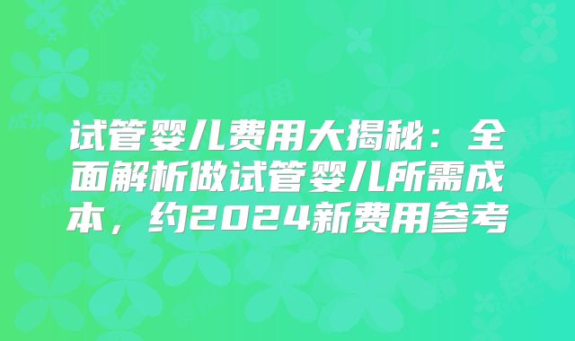 试管婴儿费用大揭秘：全面解析做试管婴儿所需成本，约2024新费用参考