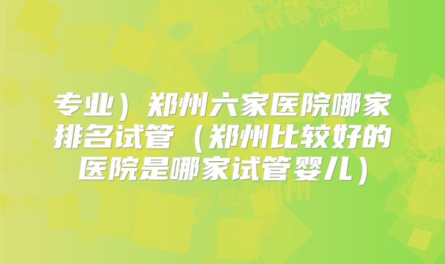 专业）郑州六家医院哪家排名试管（郑州比较好的医院是哪家试管婴儿）