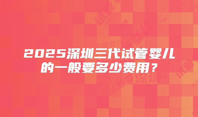 2025深圳三代试管婴儿的一般要多少费用？