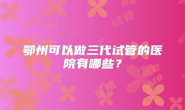 鄂州可以做三代试管的医院有哪些？