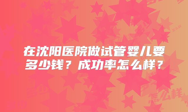 在沈阳医院做试管婴儿要多少钱?成功率怎么样?