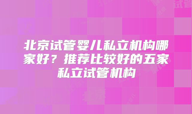 北京试管婴儿私立机构哪家好？推荐比较好的五家私立试管机构