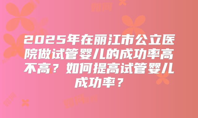 2025年在丽江市公立医院做试管婴儿的成功率高不高？如何提高试管婴儿成功率？