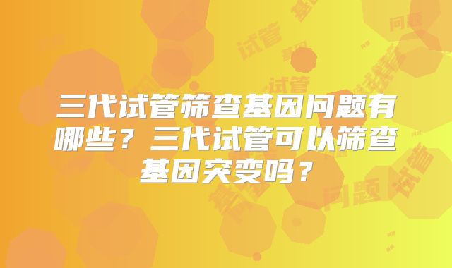 三代试管筛查基因问题有哪些？三代试管可以筛查基因突变吗？