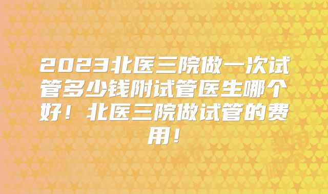2023北医三院做一次试管多少钱附试管医生哪个好！北医三院做试管的费用！