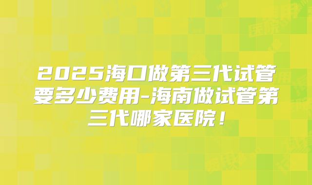 2025海口做第三代试管要多少费用-海南做试管第三代哪家医院!