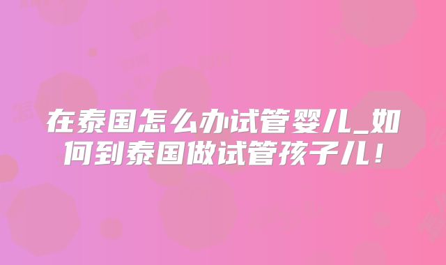 在泰国怎么办试管婴儿_如何到泰国做试管孩子儿！
