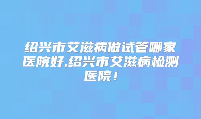 绍兴市艾滋病做试管哪家医院好,绍兴市艾滋病检测医院！
