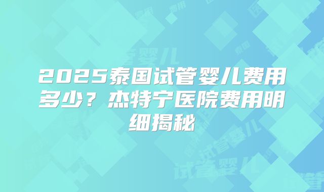 2025泰国试管婴儿费用多少?杰特宁医院费用明细揭秘