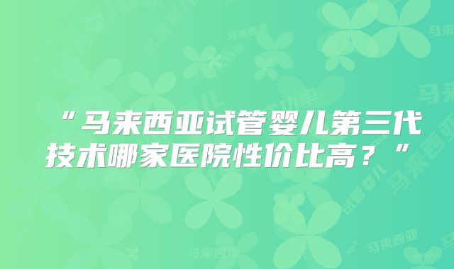 “马来西亚试管婴儿第三代技术哪家医院性价比高?”