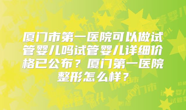 厦门市第一医院可以做试管婴儿吗试管婴儿详细价格已公布？厦门第一医院整形怎么样？