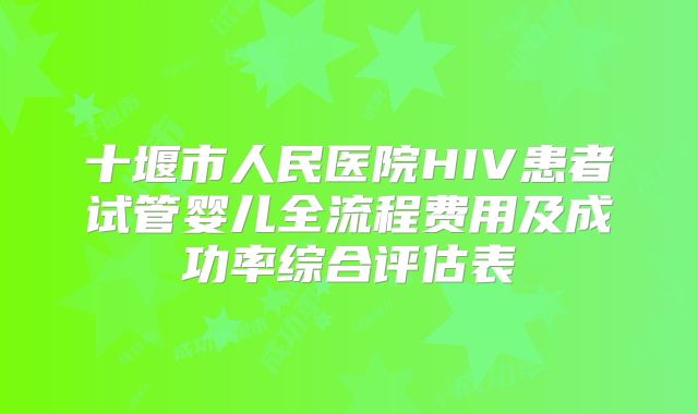 十堰市人民医院HIV患者试管婴儿全流程费用及成功率综合评估表