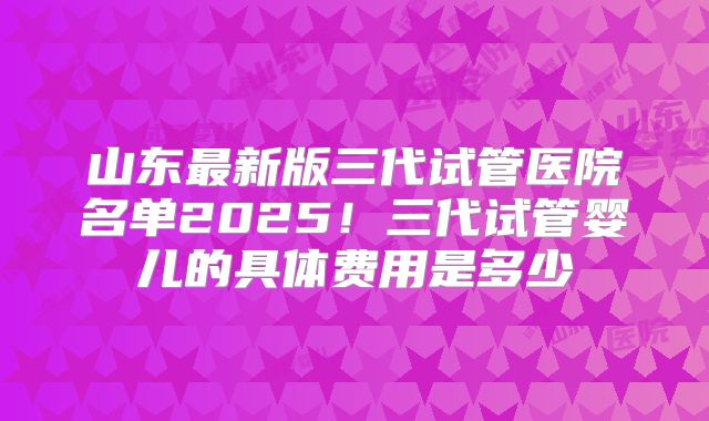 山东最新版三代试管医院名单2025！三代试管婴儿的具体费用是多少
