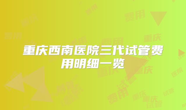 重庆西南医院三代试管费用明细一览