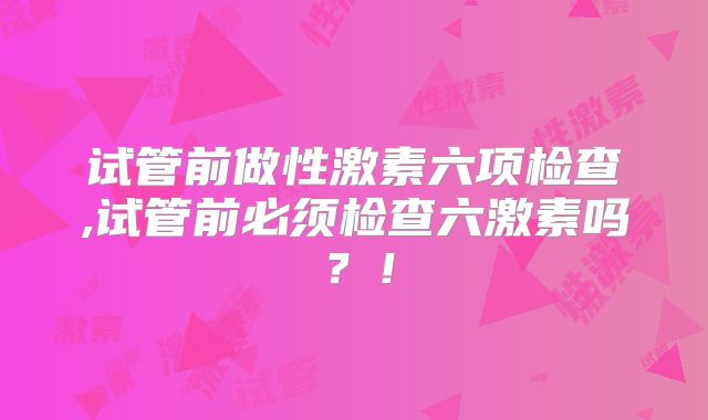 试管前做性激素六项检查,试管前必须检查六激素吗？！