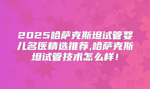 2025哈萨克斯坦试管婴儿名医精选推荐,哈萨克斯坦试管技术怎么样！