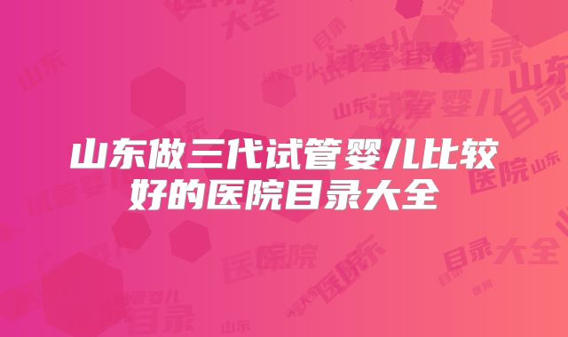 山东做三代试管婴儿比较好的医院目录大全