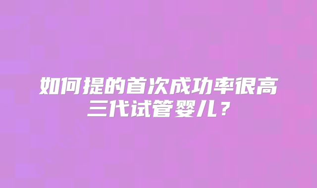 如何提的首次成功率很高三代试管婴儿？