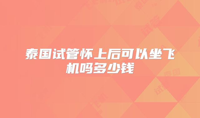 泰国试管怀上后可以坐飞机吗多少钱