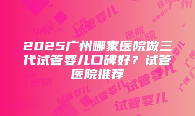 2025广州哪家医院做三代试管婴儿口碑好?试管医院推荐