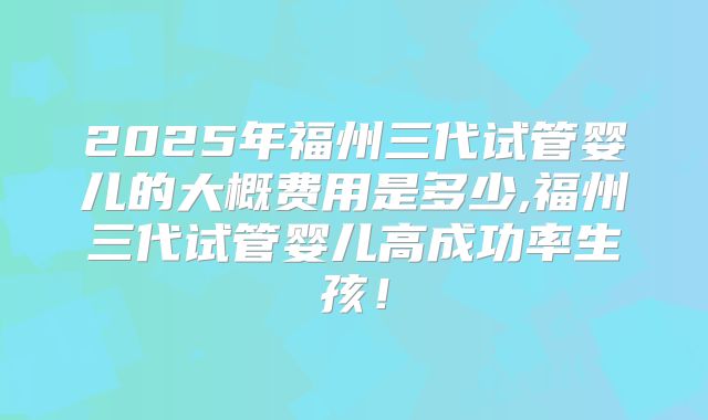 2025年福州三代试管婴儿的大概费用是多少,福州三代试管婴儿高成功率生孩！