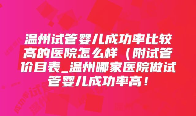 温州试管婴儿成功率比较高的医院怎么样（附试管价目表_温州哪家医院做试管婴儿成功率高！