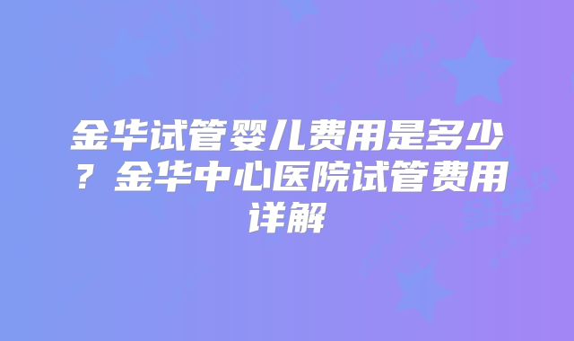 金华试管婴儿费用是多少?金华中心医院试管费用详解