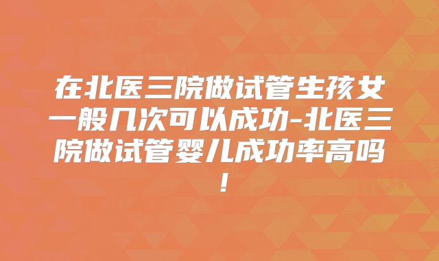 在北医三院做试管生孩女一般几次可以成功-北医三院做试管婴儿成功率高吗！