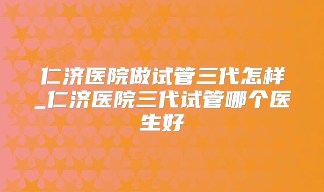 仁济医院做试管三代怎样_仁济医院三代试管哪个医生好