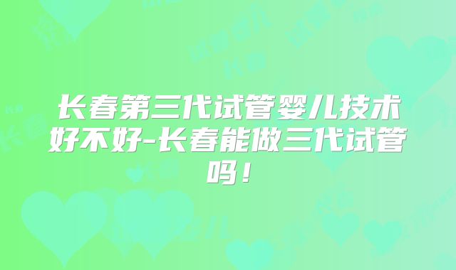 长春第三代试管婴儿技术好不好-长春能做三代试管吗！