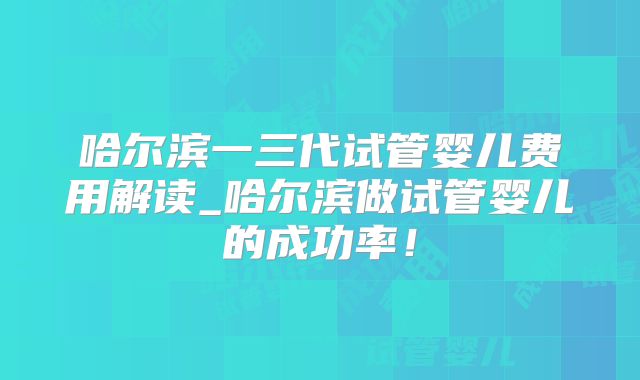 哈尔滨一三代试管婴儿费用解读_哈尔滨做试管婴儿的成功率！