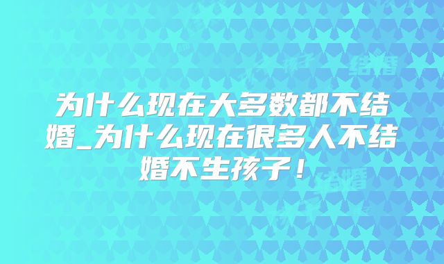 为什么现在大多数都不结婚_为什么现在很多人不结婚不生孩子!