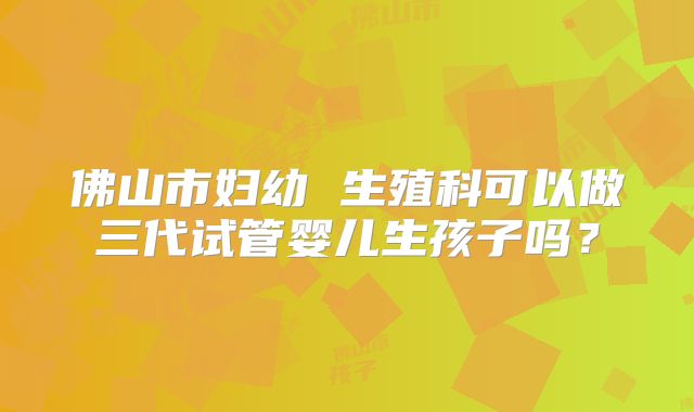 佛山市妇幼 生殖科可以做三代试管婴儿生孩子吗?