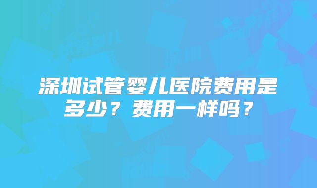深圳试管婴儿医院费用是多少？费用一样吗？