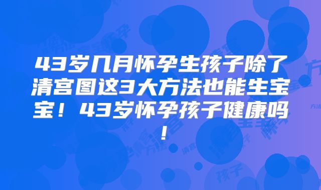 43岁几月怀孕生孩子除了清宫图这3大方法也能生宝宝!43岁怀孕孩子健康吗!