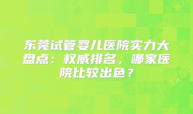 东莞试管婴儿医院实力大盘点:权威排名,哪家医院比较出色?